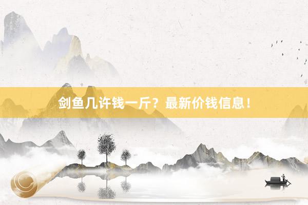 剑鱼几许钱一斤？最新价钱信息！
