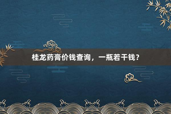 桂龙药膏价钱查询，一瓶若干钱？